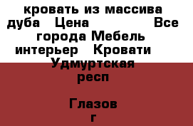 кровать из массива дуба › Цена ­ 180 000 - Все города Мебель, интерьер » Кровати   . Удмуртская респ.,Глазов г.